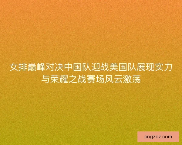 女排巅峰对决中国队迎战美国队展现实力与荣耀之战赛场风云激荡