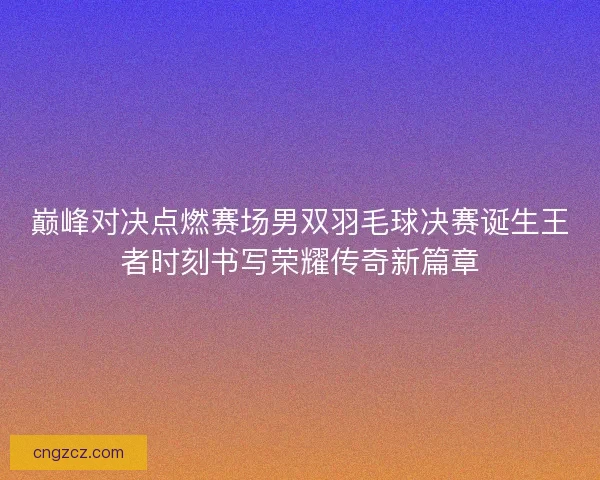 巅峰对决点燃赛场男双羽毛球决赛诞生王者时刻书写荣耀传奇新篇章 巅峰对决点燃赛场男双羽毛球决赛诞生王者时刻书写荣耀传奇新篇章