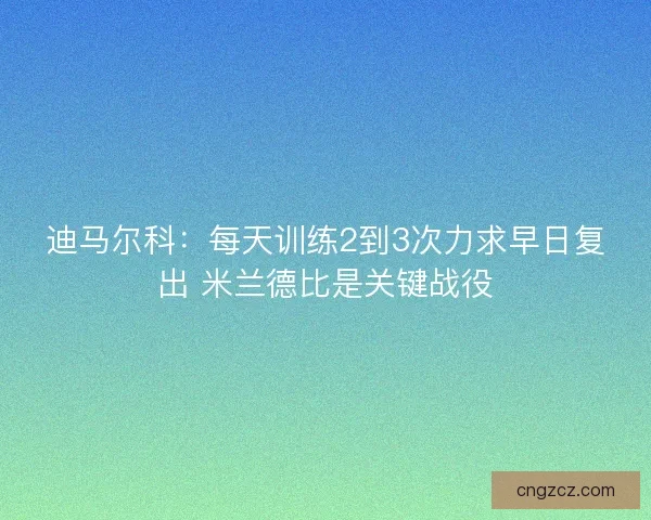 迪马尔科:每天训练2到3次力求早日复出 米兰德比是关键战役 迪马尔科:每天训练2到3次力求早日复出 米兰德比是关键战役