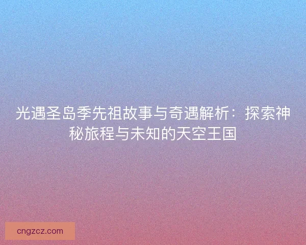 光遇圣岛季先祖故事与奇遇解析：探索神秘旅程与未知的天空王国