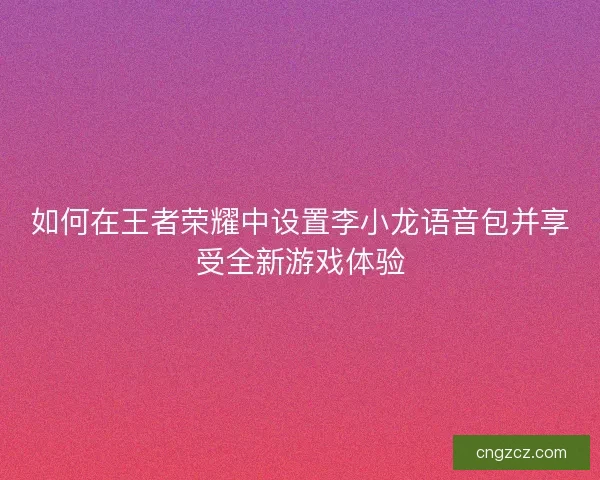 如何在王者荣耀中设置李小龙语音包并享受全新游戏体验