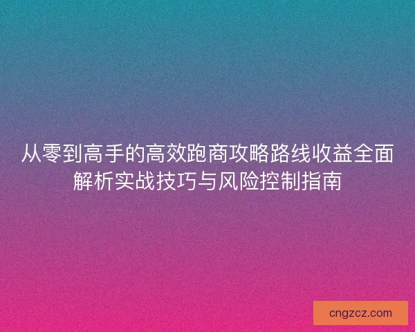 从零到高手的高效跑商攻略路线收益全面解析实战技巧与风险控制指南 从零到高手的高效跑商攻略路线收益全面解析实战技巧与风险控制指南