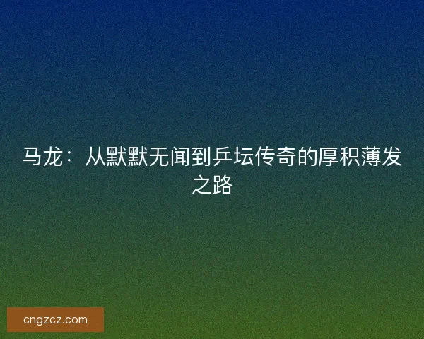 马龙:从默默无闻到乒坛传奇的厚积薄发之路 马龙:从默默无闻到乒坛传奇的厚积薄发之路