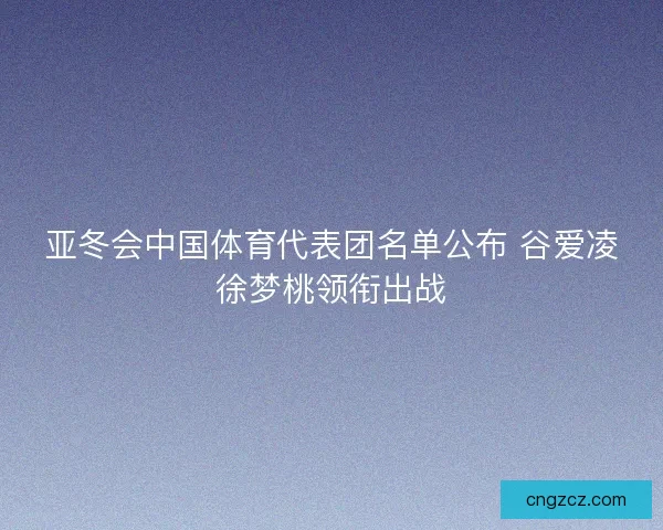 亚冬会中国体育代表团名单公布 谷爱凌徐梦桃领衔出战