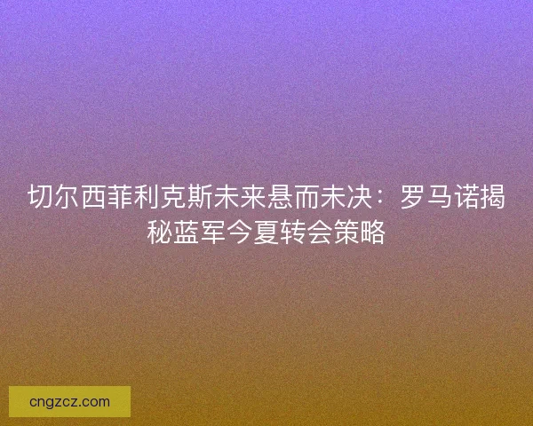 切尔西菲利克斯未来悬而未决：罗马诺揭秘蓝军今夏转会策略