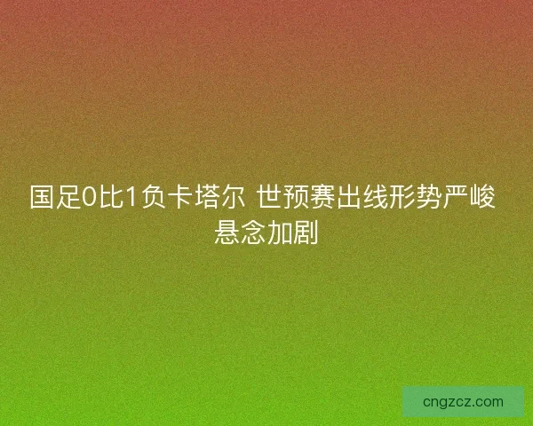 国足0比1负卡塔尔 世预赛出线形势严峻 悬念加剧