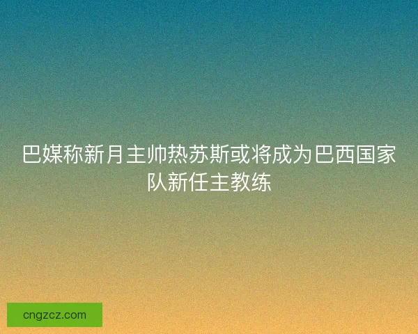 巴媒称新月主帅热苏斯或将成为巴西国家队新任主教练