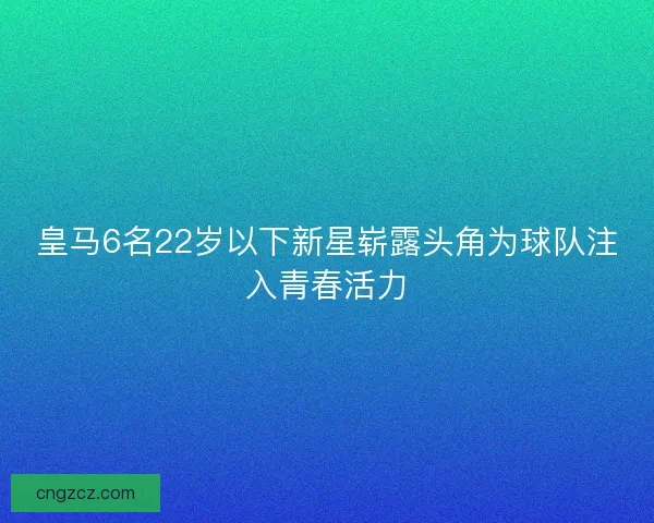 皇马6名22岁以下新星崭露头角为球队注入青春活力 皇马6名22岁以下新星崭露头角为球队注入青春活力