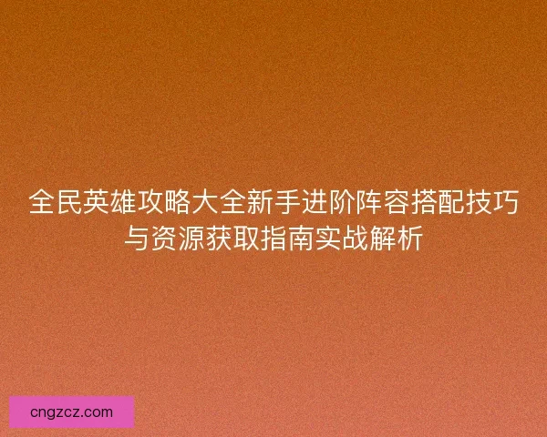 全民英雄攻略大全新手进阶阵容搭配技巧与资源获取指南实战解析