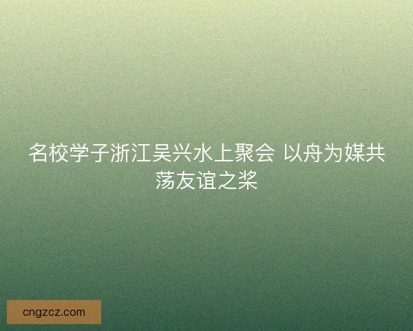 名校学子浙江吴兴水上聚会 以舟为媒共荡友谊之桨