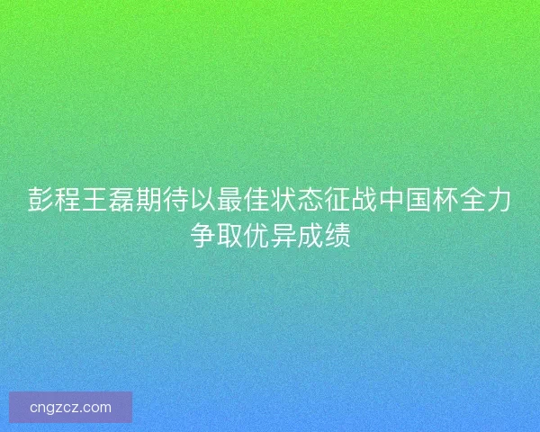 彭程王磊期待以最佳状态征战中国杯全力争取优异成绩