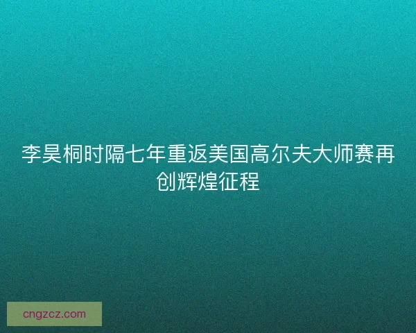 李昊桐时隔七年重返美国高尔夫大师赛再创辉煌征程