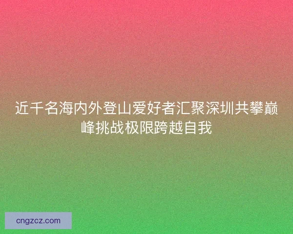 近千名海内外登山爱好者汇聚深圳共攀巅峰挑战极限跨越自我