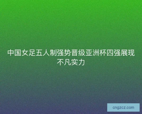 中国女足五人制强势晋级亚洲杯四强展现不凡实力