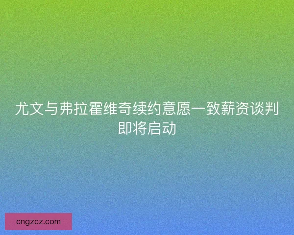 尤文与弗拉霍维奇续约意愿一致薪资谈判即将启动