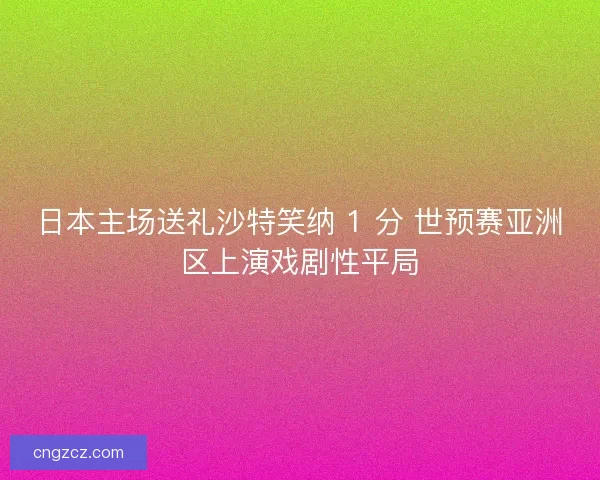 日本主场送礼沙特笑纳 1 分 世预赛亚洲区上演戏剧性平局
