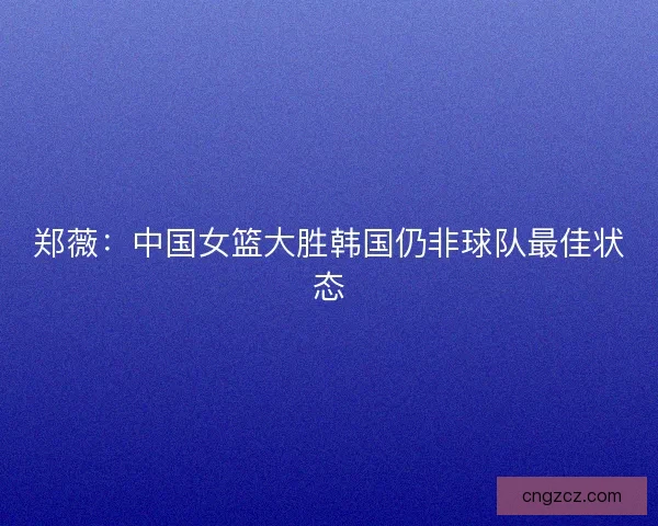 郑薇：中国女篮大胜韩国仍非球队最佳状态