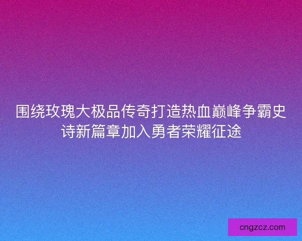 围绕玫瑰大极品传奇打造热血巅峰争霸史诗新篇章加入勇者荣耀征途