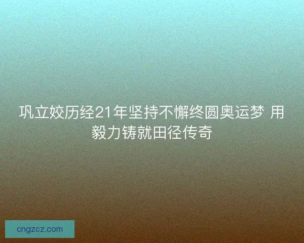 巩立姣历经21年坚持不懈终圆奥运梦 用毅力铸就田径传奇