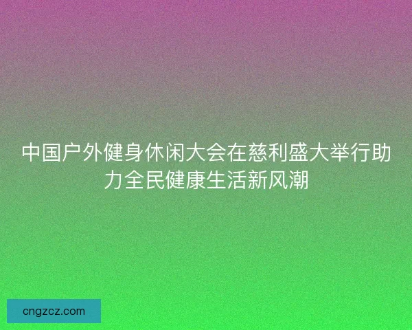 中国户外健身休闲大会在慈利盛大举行助力全民健康生活新风潮