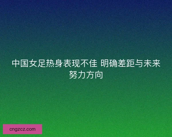 中国女足热身表现不佳 明确差距与未来努力方向 中国女足热身表现不佳 明确差距与未来努力方向