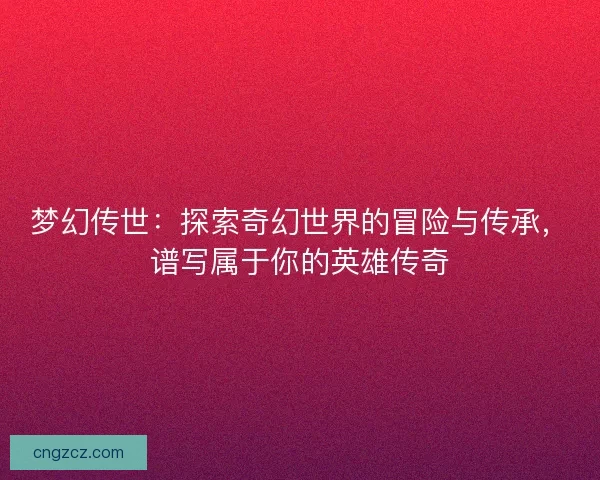 梦幻传世：探索奇幻世界的冒险与传承，谱写属于你的英雄传奇