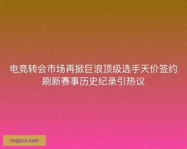 电竞转会市场再掀巨浪顶级选手天价签约刷新赛事历史纪录引热议