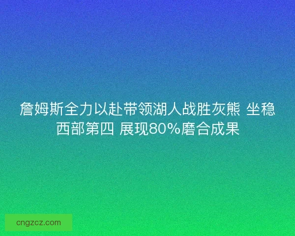詹姆斯全力以赴带领湖人战胜灰熊 坐稳西部第四 展现80%磨合成果