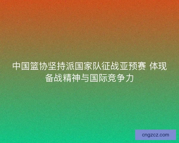中国篮协坚持派国家队征战亚预赛 体现备战精神与国际竞争力