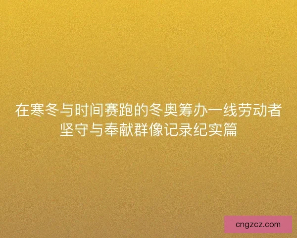 在寒冬与时间赛跑的冬奥筹办一线劳动者坚守与奉献群像记录纪实篇